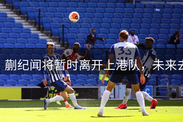 蒯纪闻将暂时离开上港队，未来去U23国足集训备战亚运会，值得期待